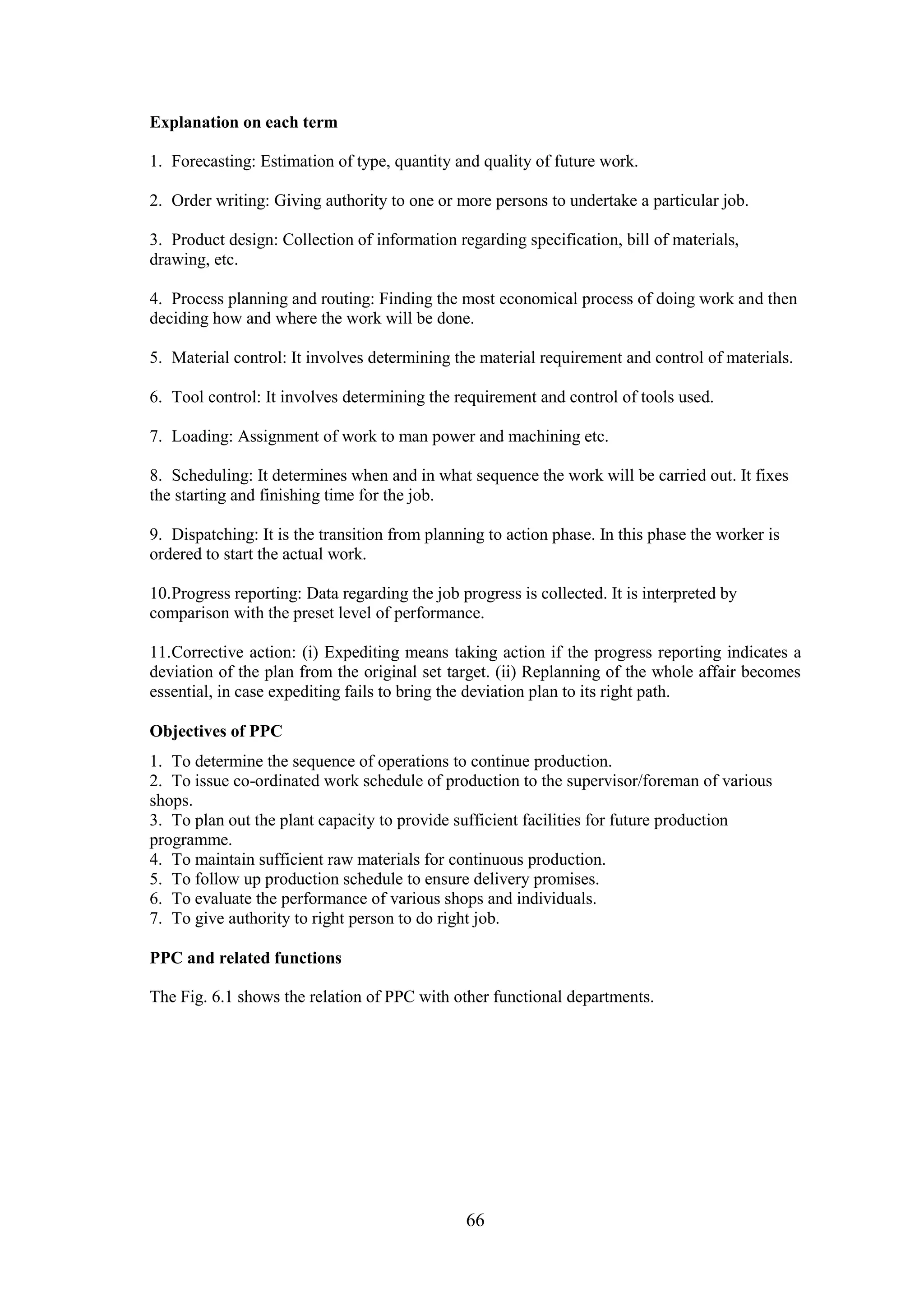 66
Explanation on each term
1. Forecasting: Estimation of type, quantity and quality of future work.
2. Order writing: Giving authority to one or more persons to undertake a particular job.
3. Product design: Collection of information regarding specification, bill of materials,
drawing, etc.
4. Process planning and routing: Finding the most economical process of doing work and then
deciding how and where the work will be done.
5. Material control: It involves determining the material requirement and control of materials.
6. Tool control: It involves determining the requirement and control of tools used.
7. Loading: Assignment of work to man power and machining etc.
8. Scheduling: It determines when and in what sequence the work will be carried out. It fixes
the starting and finishing time for the job.
9. Dispatching: It is the transition from planning to action phase. In this phase the worker is
ordered to start the actual work.
10.Progress reporting: Data regarding the job progress is collected. It is interpreted by
comparison with the preset level of performance.
11.Corrective action: (i) Expediting means taking action if the progress reporting indicates a
deviation of the plan from the original set target. (ii) Replanning of the whole affair becomes
essential, in case expediting fails to bring the deviation plan to its right path.
Objectives of PPC
1. To determine the sequence of operations to continue production.
2. To issue co-ordinated work schedule of production to the supervisor/foreman of various
shops.
3. To plan out the plant capacity to provide sufficient facilities for future production
programme.
4. To maintain sufficient raw materials for continuous production.
5. To follow up production schedule to ensure delivery promises.
6. To evaluate the performance of various shops and individuals.
7. To give authority to right person to do right job.
PPC and related functions
The Fig. 6.1 shows the relation of PPC with other functional departments.
 