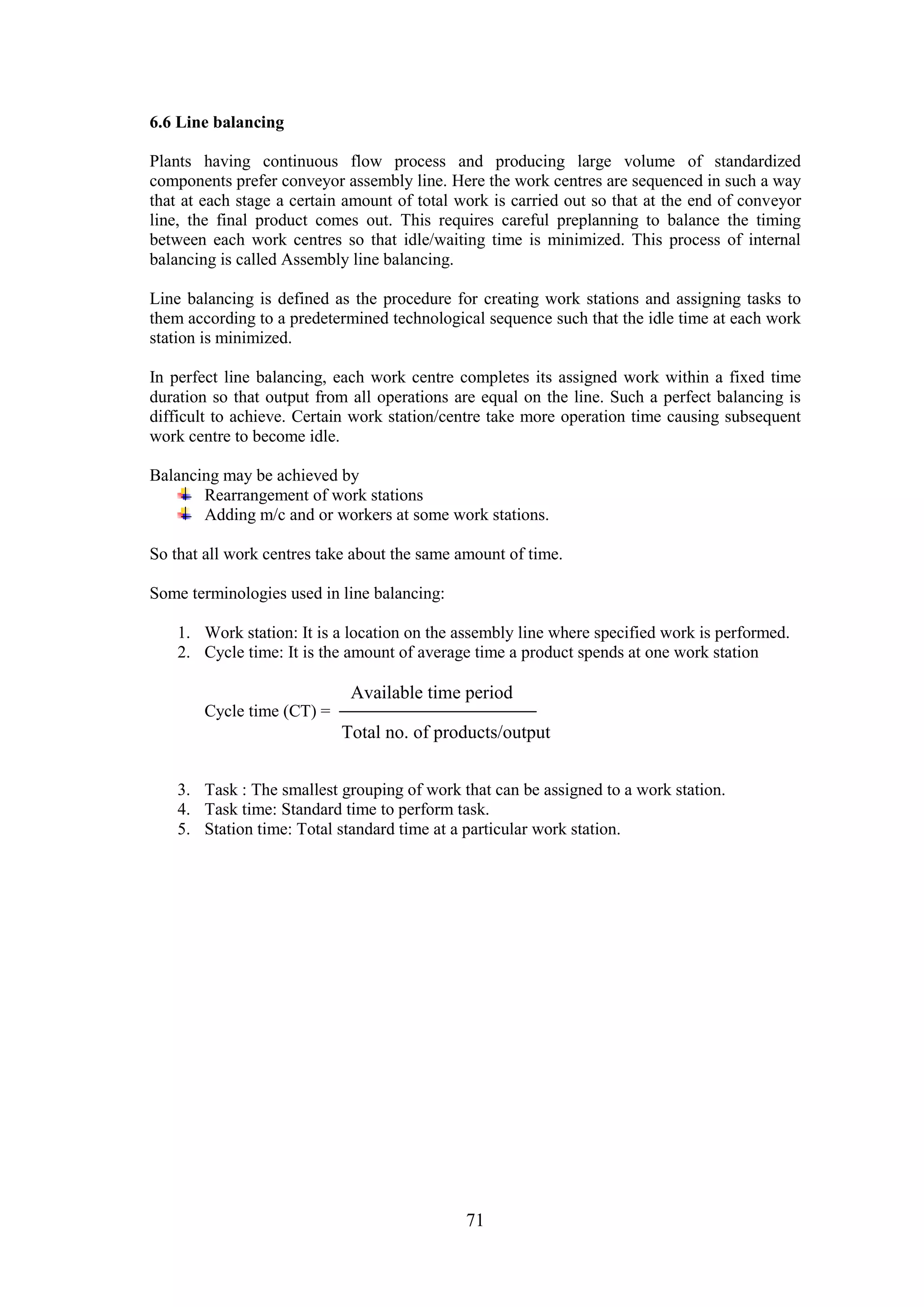 71
6.6 Line balancing
Plants having continuous flow process and producing large volume of standardized
components prefer conveyor assembly line. Here the work centres are sequenced in such a way
that at each stage a certain amount of total work is carried out so that at the end of conveyor
line, the final product comes out. This requires careful preplanning to balance the timing
between each work centres so that idle/waiting time is minimized. This process of internal
balancing is called Assembly line balancing.
Line balancing is defined as the procedure for creating work stations and assigning tasks to
them according to a predetermined technological sequence such that the idle time at each work
station is minimized.
In perfect line balancing, each work centre completes its assigned work within a fixed time
duration so that output from all operations are equal on the line. Such a perfect balancing is
difficult to achieve. Certain work station/centre take more operation time causing subsequent
work centre to become idle.
Balancing may be achieved by
Rearrangement of work stations
Adding m/c and or workers at some work stations.
So that all work centres take about the same amount of time.
Some terminologies used in line balancing:
1. Work station: It is a location on the assembly line where specified work is performed.
2. Cycle time: It is the amount of average time a product spends at one work station
Cycle time (CT) =
3. Task : The smallest grouping of work that can be assigned to a work station.
4. Task time: Standard time to perform task.
5. Station time: Total standard time at a particular work station.
Available time period
Total no. of products/output
 