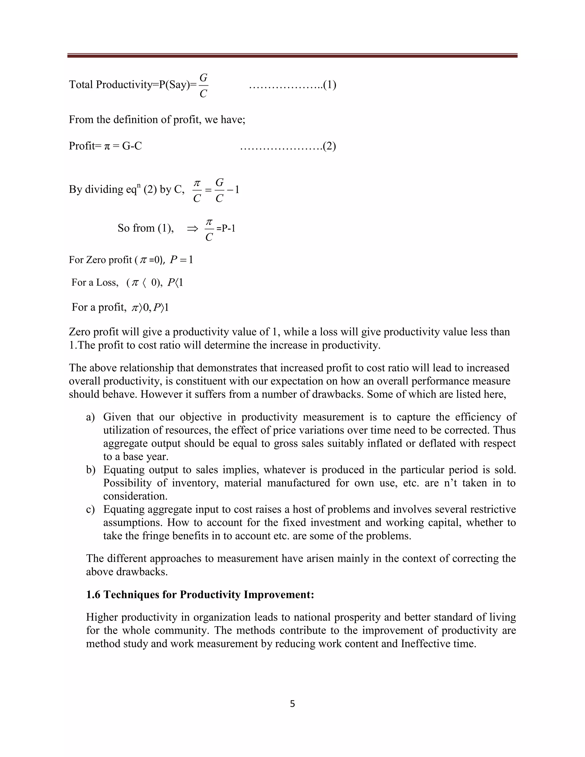 5
Total Productivity=P(Say)=
C
G
………………..(1)
From the definition of profit, we have;
Profit= π = G-C ………………….(2)
By dividing eqn
(2) by C, 1
C
G
C

So from (1), 
C

=P-1
For Zero profit ( =0), 1P
For a Loss, (  0), 1P
For a profit, 1,0  P
Zero profit will give a productivity value of 1, while a loss will give productivity value less than
1.The profit to cost ratio will determine the increase in productivity.
The above relationship that demonstrates that increased profit to cost ratio will lead to increased
overall productivity, is constituent with our expectation on how an overall performance measure
should behave. However it suffers from a number of drawbacks. Some of which are listed here,
a) Given that our objective in productivity measurement is to capture the efficiency of
utilization of resources, the effect of price variations over time need to be corrected. Thus
aggregate output should be equal to gross sales suitably inflated or deflated with respect
to a base year.
b) Equating output to sales implies, whatever is produced in the particular period is sold.
Possibility of inventory, material manufactured for own use, etc. are n’t taken in to
consideration.
c) Equating aggregate input to cost raises a host of problems and involves several restrictive
assumptions. How to account for the fixed investment and working capital, whether to
take the fringe benefits in to account etc. are some of the problems.
The different approaches to measurement have arisen mainly in the context of correcting the
above drawbacks.
1.6 Techniques for Productivity Improvement:
Higher productivity in organization leads to national prosperity and better standard of living
for the whole community. The methods contribute to the improvement of productivity are
method study and work measurement by reducing work content and Ineffective time.
 