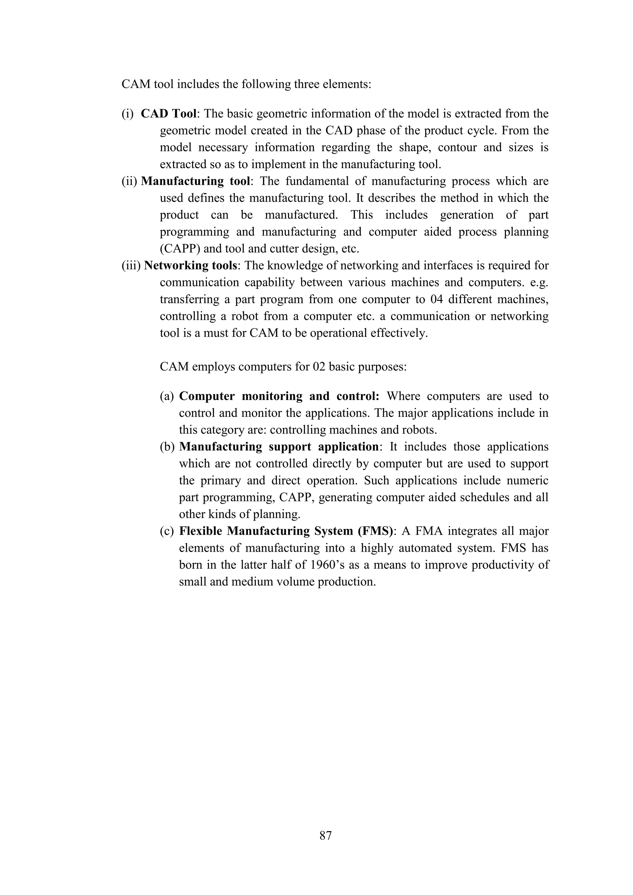87
CAM tool includes the following three elements:
(i) CAD Tool: The basic geometric information of the model is extracted from the
geometric model created in the CAD phase of the product cycle. From the
model necessary information regarding the shape, contour and sizes is
extracted so as to implement in the manufacturing tool.
(ii) Manufacturing tool: The fundamental of manufacturing process which are
used defines the manufacturing tool. It describes the method in which the
product can be manufactured. This includes generation of part
programming and manufacturing and computer aided process planning
(CAPP) and tool and cutter design, etc.
(iii) Networking tools: The knowledge of networking and interfaces is required for
communication capability between various machines and computers. e.g.
transferring a part program from one computer to 04 different machines,
controlling a robot from a computer etc. a communication or networking
tool is a must for CAM to be operational effectively.
CAM employs computers for 02 basic purposes:
(a) Computer monitoring and control: Where computers are used to
control and monitor the applications. The major applications include in
this category are: controlling machines and robots.
(b) Manufacturing support application: It includes those applications
which are not controlled directly by computer but are used to support
the primary and direct operation. Such applications include numeric
part programming, CAPP, generating computer aided schedules and all
other kinds of planning.
(c) Flexible Manufacturing System (FMS): A FMA integrates all major
elements of manufacturing into a highly automated system. FMS has
born in the latter half of 1960’s as a means to improve productivity of
small and medium volume production.
 