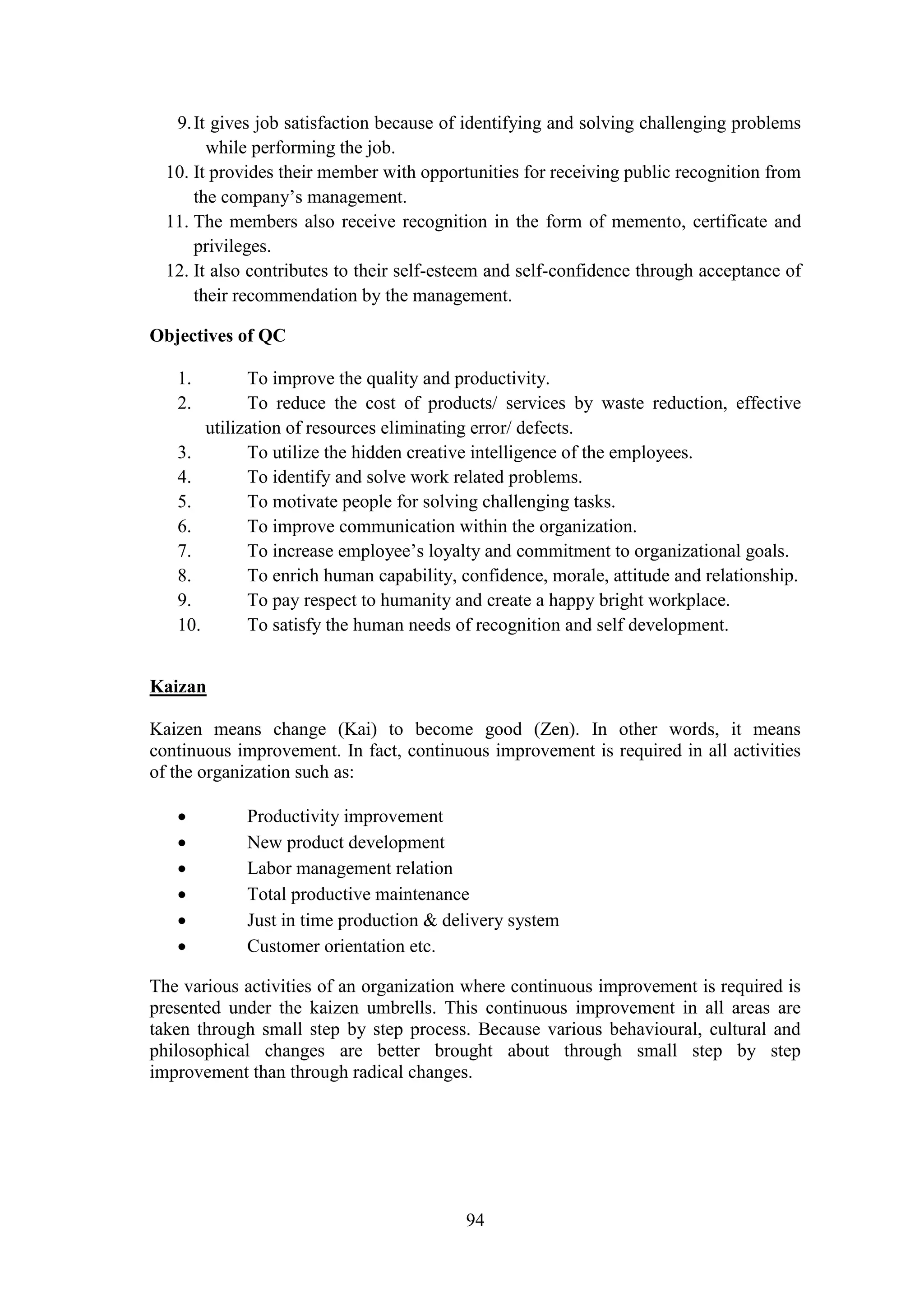 94
9.It gives job satisfaction because of identifying and solving challenging problems
while performing the job.
10. It provides their member with opportunities for receiving public recognition from
the company’s management.
11. The members also receive recognition in the form of memento, certificate and
privileges.
12. It also contributes to their self-esteem and self-confidence through acceptance of
their recommendation by the management.
Objectives of QC
1. To improve the quality and productivity.
2. To reduce the cost of products/ services by waste reduction, effective
utilization of resources eliminating error/ defects.
3. To utilize the hidden creative intelligence of the employees.
4. To identify and solve work related problems.
5. To motivate people for solving challenging tasks.
6. To improve communication within the organization.
7. To increase employee’s loyalty and commitment to organizational goals.
8. To enrich human capability, confidence, morale, attitude and relationship.
9. To pay respect to humanity and create a happy bright workplace.
10. To satisfy the human needs of recognition and self development.
Kaizan
Kaizen means change (Kai) to become good (Zen). In other words, it means
continuous improvement. In fact, continuous improvement is required in all activities
of the organization such as:
 Productivity improvement
 New product development
 Labor management relation
 Total productive maintenance
 Just in time production & delivery system
 Customer orientation etc.
The various activities of an organization where continuous improvement is required is
presented under the kaizen umbrells. This continuous improvement in all areas are
taken through small step by step process. Because various behavioural, cultural and
philosophical changes are better brought about through small step by step
improvement than through radical changes.
 