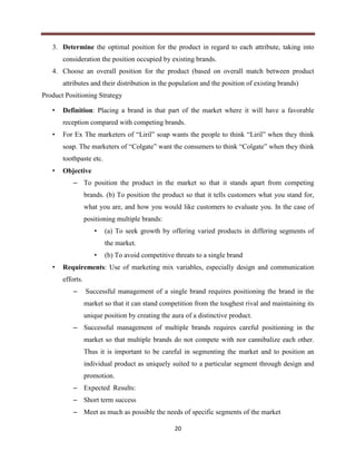 20
3. Determine the optimal position for the product in regard to each attribute, taking into
consideration the position occupied by existing brands.
4. Choose an overall position for the product (based on overall match between product
attributes and their distribution in the population and the position of existing brands)
Product Positioning Strategy
• Definition: Placing a brand in that part of the market where it will have a favorable
reception compared with competing brands.
• For Ex The marketers of “Liril” soap wants the people to think “Liril” when they think
soap. The marketers of “Colgate” want the consumers to think “Colgate” when they think
toothpaste etc.
• Objective
– To position the product in the market so that it stands apart from competing
brands. (b) To position the product so that it tells customers what you stand for,
what you are, and how you would like customers to evaluate you. In the case of
positioning multiple brands:
• (a) To seek growth by offering varied products in differing segments of
the market.
• (b) To avoid competitive threats to a single brand
• Requirements: Use of marketing mix variables, especially design and communication
efforts.
– Successful management of a single brand requires positioning the brand in the
market so that it can stand competition from the toughest rival and maintaining its
unique position by creating the aura of a distinctive product.
– Successful management of multiple brands requires careful positioning in the
market so that multiple brands do not compete with nor cannibalize each other.
Thus it is important to be careful in segmenting the market and to position an
individual product as uniquely suited to a particular segment through design and
promotion.
– Expected Results:
– Short term success
– Meet as much as possible the needs of specific segments of the market
 