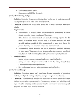 21
– Limit sudden changes in sales.
– Make customers faithful to the brands.
Product Re-positioning Strategy
• Definition: Reviewing the current positioning of the product and its marketing mix and
seeking a new position for it that seems more appropriate.
• Objectives: (a) To increase the life of the product. (b) To correct an original positioning
mistake.
• Requirements:
– If this strategy is directed toward existing customers, repositioning is sought
through promotion of more varied uses of the product.
– If the business unit wants to reach new users, this strategy requires that the
product be presented with a different twist to the people who have not been
favorably inclined toward it. In doing so, care should be taken to see that, in the
process of enticing new customers, current ones are not alienated.
– If this strategy aims at presenting new uses of the product, it requires searching
for latent uses of the product, if any. Although all products may not have latent
uses, there are products that may be used for purposes not originally intended.
• Expected Results:
– Among existing customers: increase in sales growth and profitability.
– Among new users: enlargement of the overall market, thus putting the product on
a growth route, and increased profitability.
– New product uses: increased sales, market share, and profitability.
Product Overlap Strategy
• Definition: Competing against one’s own brand through introduction of competing
products, use of private labeling, and selling to original-equipment manufacturers.
• Objectives: Product overlap strategies can include selling similar goods in different
markets, regions or international countries. For example, a company may sell widgets and
cogs; both offer extremely similar consumer benefits. However, the company may sell
widgets in the United States and cogs in Canada.
•
 