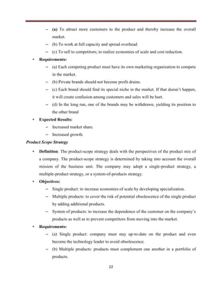 22
– (a) To attract more customers to the product and thereby increase the overall
market.
– (b) To work at full capacity and spread overhead.
– (c) To sell to competitors; to realize economies of scale and cost reduction.
• Requirements:
– (a) Each competing product must have its own marketing organization to compete
in the market.
– (b) Private brands should not become profit drains.
– (c) Each brand should find its special niche in the market. If that doesn’t happen,
it will create confusion among customers and sales will be hurt.
– (d) In the long run, one of the brands may be withdrawn, yielding its position to
the other brand
• Expected Results:
– Increased market share.
– Increased growth.
Product Scope Strategy
• Definition: The product-scope strategy deals with the perspectives of the product mix of
a company. The product-scope strategy is determined by taking into account the overall
mission of the business unit. The company may adopt a single-product strategy, a
multiple-product strategy, or a system-of-products strategy.
• Objectives:
– Single product: to increase economies of scale by developing specialization.
– Multiple products: to cover the risk of potential obsolescence of the single product
by adding additional products.
– System of products: to increase the dependence of the customer on the company’s
products as well as to prevent competitors from moving into the market.
• Requirements:
– (a) Single product: company must stay up-to-date on the product and even
become the technology leader to avoid obsolescence.
– (b) Multiple products: products must complement one another in a portfolio of
products.
 