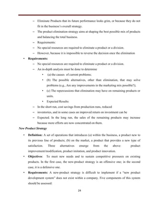 24
– Eliminate Products that its future performance looks grim, or because they do not
fit in the business’s overall strategy.
– The product elimination strategy aims at shaping the best possible mix of products
and balancing the total business.
– Requirements:
– No special resources are required to eliminate a product or a division.
– However, because it is impossible to reverse the decision once the elimination
• Requirements:
– No special resources are required to eliminate a product or a division.
– An in-depth analysis must be done to determine
• (a) the causes of current problems;
• (b) The possible alternatives, other than elimination, that may solve
problems (e.g., Are any improvements in the marketing mix possible?);
• (c) The repercussions that elimination may have on remaining products or
units.
• Expected Results:
– In the short run, cost savings from production runs, reduced
– inventories, and in some cases an improved return on investment can be
– Expected. In the long run, the sales of the remaining products may increase
because more efforts are now concentrated on them.
New Product Strategy
• Definition: A set of operations that introduces (a) within the business, a product new to
its previous line of products; (b) on the market, a product that provides a new type of
satisfaction. Three alternatives emerge from the above: product
improvement/modification, product imitation, and product innovation.
• Objectives: To meet new needs and to sustain competitive pressures on existing
products. In the first case, the new-product strategy is an offensive one; in the second
case, it is a defensive one.
• Requirements: A new-product strategy is difficult to implement if a “new product
development system” does not exist within a company. Five components of this system
should be assessed:
 