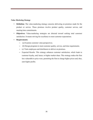 26
Value Marketing Strategy
• Definition: The value-marketing strategy concerns delivering on promises made for the
product or service. These promises involve product quality, customer service, and
meeting time commitments.
• Objectives: Value-marketing strategies are directed toward seeking total customer
satisfaction. It means striving for excellence to meet customer expectations.
• Requirements:
– (a) Examine customer value perspectives.
– (b) Design programs to meet customer quality, service, and time requirements.
– (c) Train employees and distributors to deliver on promises.
– Expected Results: This strategy enhances customer satisfaction, which leads to
customer loyalty, and, hence, to higher market share. This strategy makes the firm
less vulnerable to price wars, permitting the firm to charge higher prices and, thus,
earn higher profits.
 