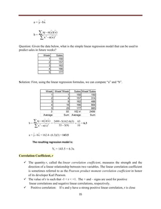 35


22
)xn(-x
)x)(yn(-xy
=b
xb-y=a
Question: Given the data below, what is the simple linear regression model that can be used to
predict sales in future weeks?
Solution: First, using the linear regression formulas, we can compute “a” and “b”.
143.5
6.3
=(6.3)(3)-162.4=xb-y=a
=
10
63
)9(555
)5(162.4)(3-2499
=
)xn(-x
)x)(yn(-xy
=b 22



The resulting regression model is:
Yt = 143.5 + 6.3x
Correlation Coefficient, r
 The quantity r, called the linear correlation coefficient, measures the strength and the
direction of a linear relationship between two variables. The linear correlation coefficient
is sometimes referred to as the Pearson product moment correlation coefficient in honor
of its developer Karl Pearson.
 The value of r is such that -1 < r < +1. The + and – signs are used for positive
linear correlations and negative linear correlations, respectively.
 Positive correlation: If x and y have a strong positive linear correlation, r is close
Week Sales
1 150
2 157
3 162
4 166
5 177
Week Week*Week Sales Week*Sales
1 1 150 150
2 4 157 314
3 9 162 486
4 16 166 664
5 25 177 885
3 55 162.4 2499
Average Sum Average Sum
 