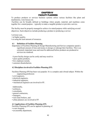 42
CHAPTER-IV
FACILITY PLANNING
To produce products or services business systems utilize various facilities like plant and
machineries, ware houses etc.
Facilities can be broadly defined as buildings where people, material, and machines come
together for a stated purpose – typically to make a tangible product or provide a service.
The facility must be properly managed to achieve its stated purpose while satisfying several
objectives. Such objectives include producing a product or producing a service
• at lower cost,
• at higher quality,
• or using the least amount of resources.
4.1 Definition of Facilities Planning
Importance of Facilities Planning & Design Manufacturing and Service companies spend a
significant amount of time and money to design or redesign their facilities. This is an
extremely important issue and must be addressed before products are produced or
services are rendered.
A poor facility design can be costly and may result in:
• poor quality products,
• low employee morale,
• customer dissatisfaction.
4.2 Disciplines involved in Facilities Planning (FP)
Facilities Planning (FP) has been very popular. It is a complex and a broad subject. Within the
engineering profession:
• civil engineers,
• electrical engineers,
• industrial engineers,
• mechanical engineers are involved in FP.
Additionally,
• architects,
• consultants,
• general contractors,
• managers,
• real estate brokers, and
• urban planners are involved in FP.
4.3 Applications of Facilities Planning (FP)
Facilities Planning (FP) can be applied to planning of:
• a new hospital,
• an assembly department,
 