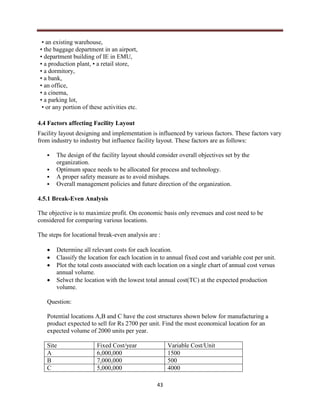 43
• an existing warehouse,
• the baggage department in an airport,
• department building of IE in EMU,
• a production plant, • a retail store,
• a dormitory,
• a bank,
• an office,
• a cinema,
• a parking lot,
• or any portion of these activities etc.
4.4 Factors affecting Facility Layout
Facility layout designing and implementation is influenced by various factors. These factors vary
from industry to industry but influence facility layout. These factors are as follows:
 The design of the facility layout should consider overall objectives set by the
organization.
 Optimum space needs to be allocated for process and technology.
 A proper safety measure as to avoid mishaps.
 Overall management policies and future direction of the organization.
4.5.1 Break-Even Analysis
The objective is to maximize profit. On economic basis only revenues and cost need to be
considered for comparing various locations.
The steps for locational break-even analysis are :
 Determine all relevant costs for each location.
 Classify the location for each location in to annual fixed cost and variable cost per unit.
 Plot the total costs associated with each location on a single chart of annual cost versus
annual volume.
 Selwct the location with the lowest total annual cost(TC) at the expected production
volume.
Question:
Potential locations A,B and C have the cost structures shown below for manufacturing a
product expected to sell for Rs 2700 per unit. Find the most economical location for an
expected volume of 2000 units per year.
Site Fixed Cost/year Variable Cost/Unit
A 6,000,000 1500
B 7,000,000 500
C 5,000,000 4000
 