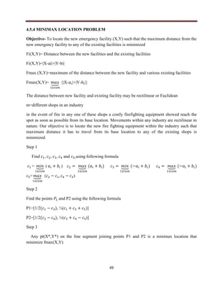 49
4.5.4 MINIMAX LOCATION PROBLEM
Objective- To locate the new emergency facility (X,Y) such that the maximum distance from the
new emergency facility to any of the existing facilities is minimized
Fi(X,Y)= Distance between the new facilities and the existing facilities
Fi(X,Y)=|X-ai|+|Y-bi|
Fmax (X,Y)=maximum of the distance between the new facility and various existing facilities
Fmax(X,Y)= ⏟ {|X- |+|Y- |}
The distance between new facility and existing facility may be rectilinear or Euclidean
m=different shops in an industry
in the event of fire in any one of these shops a costly firefighting equipment showed reach the
spot as soon as possible from its base location. Movements within any industry are rectilinear in
nature. Our objective is to locate the new fire fighting equipment within the industry such that
maximum distance it has to travel from its base location to any of the existing shops is
minimized.
Step 1
Find , , , and ,using following formula
= ⏟ ( ) ⏟ ( ) ⏟ ( ) ⏟ ( )
= ⏟ ( )
Step 2
Find the points and P2 using the following formula
P1=[1/2( ), ½( )]
P2=[1/2( ), ½( )]
Step 3
Any pt(X*,Y*) on the line segment joining points P1 and P2 is a minimax location that
minimize fmax(X,Y)
 