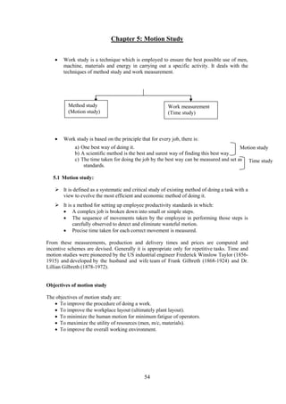 54
Chapter 5: Motion Study
 Work study is a technique which is employed to ensure the best possible use of men,
machine, materials and energy in carrying out a specific activity. It deals with the
techniques of method study and work measurement.
 Work study is based on the principle that for every job, there is:
a) One best way of doing it.
b) A scientific method is the best and surest way of finding this best way.
c) The time taken for doing the job by the best way can be measured and set as
standards.
5.1 Motion study:
 It is defined as a systematic and critical study of existing method of doing a task with a
view to evolve the most efficient and economic method of doing it.
 It is a method for setting up employee productivity standards in which:
 A complex job is broken down into small or simple steps.
 The sequence of movements taken by the employee in performing those steps is
carefully observed to detect and eliminate wasteful motion.
 Precise time taken for each correct movement is measured.
From these measurements, production and delivery times and prices are computed and
incentive schemes are devised. Generally it is appropriate only for repetitive tasks. Time and
motion studies were pioneered by the US industrial engineer Frederick Winslow Taylor (1856-
1915) and developed by the husband and wife team of Frank Gilbreth (1868-1924) and Dr.
Lillian Gilbreth (1878-1972).
Objectives of motion study
The objectives of motion study are:
 To improve the procedure of doing a work.
 To improve the workplace layout (ultimately plant layout).
 To minimize the human motion for minimum fatigue of operators.
 To maximize the utility of resources (men, m/c, materials).
 To improve the overall working environment.
Method study
(Motion study)
Work measurement
(Time study)
Motion study
Time study
 