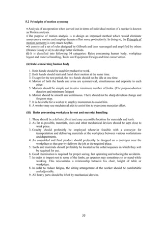 55
5.2 Principles of motion economy
 Analysis of an operation when carried out in terms of individual motion of a worker is known
as Motion analysis.
 The purpose of motion analysis is to design an improved method which would eliminate
unnecessary motion and employs human effort more productively. In doing so, the Principle of
motion economy is very much helpful.
 It consists of a set of rules designed by Gilbreth and later rearranged and amplified by others
(Branes Lowry et al) to develop better methods.
(i) It is classified into following 04 categories: Rules concerning human body, workplace
layout and material handling, Tools and Equipment Design and time conservation.
(ii)Rules concerning human body
1. Both hands should be used for productive work.
2. Both hands should start and finish their motion at the same time.
3. Except for the rest period, the two hands should not be idle at one time.
4. Motion of both the hands and arms are symmetrical, simultaneous and opposite to each
other.
5. Motions should be simple and involve minimum number of limbs. (The purpose-shortest
duration and minimum fatigue)
6. Motion should be smooth and continuous. There should not be sharp direction change and
frequent stop.
7. It is desirable for a worker to employ momentum to assist him.
8. A worker may use mechanical aids to assist him to overcome muscular effort.
(iii) Rules concerning workplace layout and material handling
1. There should be a definite, fixed and easy accessible location for materials and tools.
2. As far as possible, materials, tools and other mechanical devices should be kept close to
work place.
3. Gravity should preferably be employed wherever feasible with a conveyor for
transportation and delivering materials at the workplace between various workstations
and departments.
4. An assembled and final product should preferably be dropped on a conveyor near the
workplace so that gravity delivers the job at the required place.
5. Tools and materials should preferably be located in the order/sequence in which they will
be required for use.
6. Good illumination is required for proper seeing, fast operating and reducing the accidents.
7. In order to impart rest to some of the limbs, an operator may sometimes sit or stand while
working. This necessitates a relationship between his chair, height of table or
workpiece.
8. In order to reduce fatigue, the sitting arrangement of the worker should be comfortable
and adjustable.
9. All heavy parts should be lifted by mechanical devices.
 