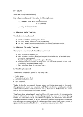 59
NT = CT (PR)
Where, PR is the performance rating.
Step 5: Determine the standard time using the following formula.
ST = NT (AF) where AF =
AF being the allowance factor.
5.4 Selection of job for Time Study
Time Study is conducted on a job
 which has not been previously time-studied.
 for which method change has taken place recently.
 for which worker(s) might have complained as having tight time standards.
5.5 Selection of Worker for Time Study
The worker on which time study should be conducted must
 have necessary skill for the job.
 have sufficient experience with the given method on the job (that is, he should have
crossed the learning stage).
 be an ‘average' worker as regards the speed of working.
 be temperamentally suited to the study (those who can't work in normal fashion when
watched, are not suitable for the study).
 have knowledge about the purpose of study.
5.6Time Study Equipment
The following equipment is needed for time study work.
• Timing device
• Time study observation sheet
• Time study observation board
• Other equipment
Timing Device. The stop watch is the most widely used timing device used for time study,
although electronic timer is also sometimes used. The two perform the same function with the
difference that electronic timer can measure time to the second or third decimal of a second
and can keep a large volume of time data in memory.
Time Study Observation Sheet. It is a printed form with spaces provided for noting down the
necessary information about the operation being studied, like name of operation, drawing
number, and name of the worker, name of time study person, and the date and place of study.
Spaces are provided in the form for writing detailed description of the process (element-wise),
recorded time or stop-watch readings for each element of the process, performance rating(s) of
operator, and computation. Fig. 5.1 shows a typical time study observation sheet.
1
1- % Allowance
 