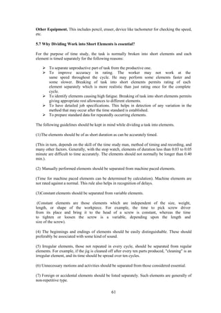 61
Other Equipment. This includes pencil, eraser, device like tachometer for checking the speed,
etc.
5.7 Why Dividing Work into Short Elements is essential?
For the purpose of time study, the task is normally broken into short elements and each
element is timed separately for the following reasons:
 To separate unproductive part of task from the productive one.
 To improve accuracy in rating. The worker may not work at the
same speed throughout the cycle. He may perform some elements faster and
some slower. Breaking of task into short elements permits rating of each
element separately which is more realistic than just rating once for the complete
cycle.
 To identify elements causing high fatigue. Breaking of task into short elements permits
giving appropriate rest allowances to different elements.
 To have detailed job specifications. This helps in detection of any variation in the
method that may occur after the time standard is established.
 To prepare standard data for repeatedly occurring elements.
The following guidelines should be kept in mind while dividing a task into elements.
(1)The elements should be of as short duration as can be accurately timed.
(This in turn, depends on the skill of the time study man, method of timing and recording, and
many other factors. Generally, with the stop watch, elements of duration less than 0.03 to 0.05
minute are difficult to time accurately. The elements should not normally be longer than 0.40
min.).
(2) Manually performed elements should be separated from machine paced elements.
(Time for machine paced elements can be determined by calculation). Machine elements are
not rated against a normal. This rule also helps in recognition of delays.
(3)Constant elements should be separated from variable elements.
(Constant elements are those elements which are independent of the size, weight,
length, or shape of the workpiece. For example, the time to pick screw driver
from its place and bring it to the head of a screw is constant, whereas the time
to tighten or loosen the screw is a variable, depending upon the length and
size of the screw).
(4) The beginnings and endings of elements should be easily distinguishable. These should
preferably be associated with some kind of sound.
(5) Irregular elements, those not repeated in every cycle, should be separated from regular
elements. For example, if the jig is cleaned off after every ten parts produced, "cleaning" is an
irregular element, and its time should be spread over ten cycles.
(6) Unnecessary motions and activities should be separated from those considered essential.
(7) Foreign or accidental elements should be listed separately. Such elements are generally of
non-repetitive type.
 