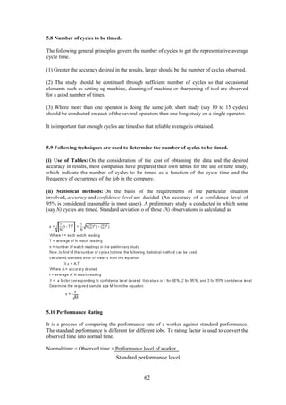 62
5.8 Number of cycles to be timed.
The following general principles govern the number of cycles to get the representative average
cycle time.
(1) Greater the accuracy desired in the results, larger should be the number of cycles observed.
(2) The study should be continued through sufficient number of cycles so that occasional
elements such as setting-up machine, cleaning of machine or sharpening of tool are observed
for a good number of times.
(3) Where more than one operator is doing the same job, short study (say 10 to 15 cycles)
should be conducted on each of the several operators than one long study on a single operator.
It is important that enough cycles are timed so that reliable average is obtained.
5.9 Following techniques are used to determine the number of cycles to be timed.
(i) Use of Tables: On the consideration of the cost of obtaining the data and the desired
accuracy in results, most companies have prepared their own tables for the use of time study,
which indicate the number of cycles to be timed as a function of the cycle time and the
frequency of occurrence of the job in the company.
(ii) Statistical methods: On the basis of the requirements of the particular situation
involved, accuracy and confidence level are decided (An accuracy of a confidence level of
95% is considered reasonable in most cases). A preliminary study is conducted in which some
(say N) cycles are timed. Standard deviation o of these (N) observations is calculated as
5.10 Performance Rating
It is a process of comparing the performance rate of a worker against standard performance.
The standard performance is different for different jobs. Te rating factor is used to convert the
observed time into normal time.
Normal time = Observed time × Performance level of worker
Standard performance level
 
