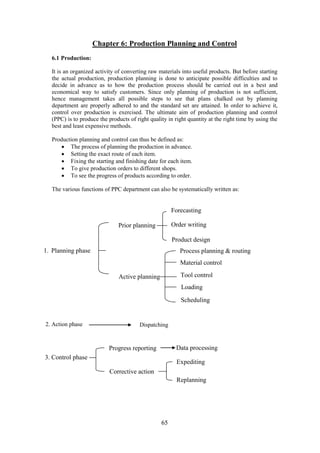 65
Chapter 6: Production Planning and Control
6.1 Production:
It is an organized activity of converting raw materials into useful products. But before starting
the actual production, production planning is done to anticipate possible difficulties and to
decide in advance as to how the production process should be carried out in a best and
economical way to satisfy customers. Since only planning of production is not sufficient,
hence management takes all possible steps to see that plans chalked out by planning
department are properly adhered to and the standard set are attained. In order to achieve it,
control over production is exercised. The ultimate aim of production planning and control
(PPC) is to produce the products of right quality in right quantity at the right time by using the
best and least expensive methods.
Production planning and control can thus be defined as:
 The process of planning the production in advance.
 Setting the exact route of each item.
 Fixing the starting and finishing date for each item.
 To give production orders to different shops.
 To see the progress of products according to order.
The various functions of PPC department can also be systematically written as:
Prior planning
Forecasting
Order writing
Product design
1. Planning phase
Active planning
Process planning & routing
Material control
Tool control
Loading
Scheduling
2. Action phase Dispatching
3. Control phase
Progress reporting
Corrective action
Data processing
Expediting
Replanning
 