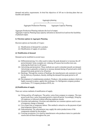 68
demand and policy requirements. In brief the objectives of AP are to develop plans that are
feasible and optimal.
Aggregate Production Planning indicates the level of output.
Aggregate Capacity Planning keep capacity utilization at desired level and test the feasibility
of planned output.
6.3 Decision options in Aggregate Planning
Decision options are basically of 2 types:
(i) Modification of demand for a product.
(ii) Modification of supply of a product.
(i) Modification of demand
Demand can be modified in several ways:
(a) Differential pricing: It is often used to reduce the peak demand or to increase the off
period demand. Some examples are: reducing off season fan/woollen item rate,
reducing the hotel rate in off season.
(b) Advertising and promotion: These methods are used to stimulate/smooth out demand.
Advertising is generally so timed as to increase demand during off period and to shift
demand from peak period to he off period.
(c) Backlogs: Through the creation of backlogs, the manufacturers ask customers to wait
for the delivery of products, thereby shifting the demand from peak period to off
period.
(d) Development of complementary products: Producer, who produces products which are
highly seasonal in nature, applies this technique. Ex: Refrigerator company produce
room heater, TV Company produces DVD, etc.
(ii)Modification of supply
There are various methods of modification of supply.
(a) Hiring and lay off employees: The policy varies from company to company. The man
power/work force varies from peak period to slack/off period. Accordingly, firing/lay
off employee is followed without affecting employee morale.
(b) Overtime and undertime: Overtime and undertime are common options used in cases
of temporary change of demand.
(c) Use of part time or temporary labour: This method is attractive as the payment of part
time/temporary labour is less.
(d) Subcontracting: The subcontractor may supply the entire product/some of the
components needed for the product.
(e) Carrying inventories: It is used by manufacturers who produces items in a particular
season and sell them throughout the year.
Aggregate planning
Aggregate Production Planning Aggregate Capacity Planning
 