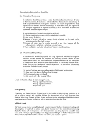 75
Centralized and decentralized dispatching
(a) Centralized Dispatching:
In centralized dispatching system, a central dispatching department orders directly
to the work stations. It maintains a full record of the characteristics and capacity of
each equipment and work load against each m/c. The orders are given to the shop
supervisor who runs his machine accordingly. In most of the cases, the supervisor
can also give suggestions as regards to loading of m/cs under him. A centralized
system has the following advantages:
1.A greater degree of overall control can be achieved.
2.Effective coordination between different facilities is possible.
3.It has greater flexibility.
4.Because of urgency of orders, changes in the schedule can be made easily
without upsetting the whole system.
5.Progress of orders can be readily assessed at any time because all the
information is available is available at a central place.
6.There is effective and better utilization of manpower and machines.
(b) Decentralized Dispatching:
In decentralized dispatching system, the shop supervisor performs the dispatch
function. He/she decides the sequence of handling different orders. He/she
dispatches the orders and materials to each equipment and worker, and is required
to complete the work within the prescribed duration. In case he/she suspects delay,
he/she informs the production control department. A centralized dispatching
system has the following advantages:
(i) Much of red tape (excessive adherence to official rules) is minimized.
(ii) Shop supervisor knows the best about his shop.
(iii)Communication gap is reduced.
(iv) It is easy to solve day to day problem.
Levels of Dispatch office: At plant manager’s level.
At shop superintendent level.
At shop supervisor’s level.
At specialist level.
6.7 Expediting
Expediting and dispatching are frequently performed under the same agency, particularly in
special project control. An expeditor follows the development of an order from the raw
material stage to the finished product. He/she is often given the authority and facilities to move
materials or semi-finished products to relieve congestion in production flow.
6.8 Gantt chart
HL Gantt has developed a simplified graph which represents/displays the planned starting and
finishing time of each task on a time scale. But it does not show the interrelationship among
the tasks. On the left of the chart is a list of the activities and along the top is a suitable time
scale. Each activity is represented by a bar; the position and length of the bar reflects the start
date, duration and end date of the activity. This allows you to see at a glance:
 