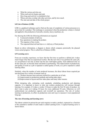 76
 What the various activities are
 When each activity begins and ends
 How long each activity is scheduled to last
 Where activities overlap with other activities, and by how much
 The start and end date of the whole project
6.8 Line of balance (LOB)
LOB is a graphical technique used to find out the state of completion of various processes at a
given time for a product. This technique is economical when the production volume is limited
and applied to the production of aircrafts, missiles, heavy machines, etc.
For drawing the LOB, the following information are required:
 Contracted schedule of delivery
 Key operations in making the product.
 The sequence of key events.
 The expected/observed lead time w.r.t. delivery of final product.
Based on above information, a diagram is drawn which compares pictorically the planned
verses actual progress. This is called line of balance (LOB).
6.9 Learning curve
From our everyday experience, we know that the first time we perform a skilled job, it takes
much longer time than an experienced worker. But the next time if we perform the same job,
we can perform it not only at faster rate but also with higher quality. Each additional time we
do the same job, we become faster and better in performing. This improvement in productivity
and quality of work as a job is repeated is called quality of work, as a job is repeated is called
learning effect.
Similarly, when the number of units produced increases, the direct labour hours required per
unit decreases for a variety of reasons such as:
(i) Workers become more and more skilled for a particular set of task.
(ii) Improvement in production methods and tooling takes place.
(iii)Improvement in layout and flow takes place and many other reasons.
While designing jobs, estimating work standards, scheduling production and planning
capacity, it is important to know at what rate workers productivity will increase through
learning. For example, if it takes a worker 10 hours to make the first 50 units of product, we
don’t want to plan on it taking 10 hours for every additional 50 units. Otherwise we will
underestimate our production capacity and overstaff our operations. The role of worker
learning in production, its effect on production costs and ways to measure it were popularized
long ago.
The rate of learning and learning curve
The labour content (in person-hrs per unit) requires to make a product, expressed as a function
of the cumulative number of units made is called Learning Curve. A typical learning curve is
shown below.
 