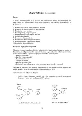 78
Chapter 7: Project Management
Project
A project is an interrelated set of activities that has a definite starting and ending point and
those results in a unique product. That means projects are not repetitive. Few examples of
projects are:
1. Constructing a bridge, dam, highway or building.
2. Producing an airplane, missile or large machine.
3. Introducing a new product.
4. Installing a large computer system.
5. Redesigning the layout of plant or office.
6. Construction of a ship.
7. Fabrication of a steam boiler.
8. Maintenance of major equipments/Plants.
9. Commissioning of a power plant/factory.
10.Conducting National Election.
Basic steps in project management
Managing a project, regardless of its size and complexity, requires identifying every activity to
be undertaken and planning when each activity must begin and end in order to complete the
overall project on time. Typically, all projects involve the following steps:
1. Describe the project.
2. Develop a network model.
3. Insert time estimates.
4. Analyze the model.
5. Develop the project plan.
6. Periodically assess the progress of the project and repeat steps 2-6 as needed.
Network: A network is the graphical representation of the project activities arranged in a
logical sequence and depicting all the interrelationships among them.
Terminologies used in Network diagram:
1. Activity: An activity means work/job. It is a time consuming process. It is represented
by an arrow in the network diagram (AOA system).
Activity-on-arc (AOA ) network
1
3
2
4
A
B
C
Event
Event Event
Event
A
B
C
Activity
Activity
Activity
Activity on node (AON)
 