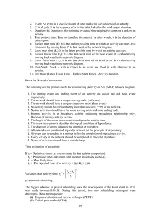 79
2. Event: An event is a specific instant of time marks the start and end of an activity.
3. Critical path: It is the sequence of activities which decides the total project duration.
4. Duration (d): Duration is the estimated or actual time required to complete a task or an
activity.
5. Total project time: Time to complete the project. In other words, it is the duration of
critical path.
6. Earliest start time (E): It is the earliest possible time at which an activity can start. It is
calculated by moving from 1st
to last event in the network diagram.
7. Latest start time (Li): It is the latest possible time by which an activity can start.
8. Earliest finish time (Ej): It is the last event time of the head event. It is calculated by
moving backward in the network diagram.
9. Latest finish time (Lj): It is the last event time of the head event. It is calculated by
moving backward in the network diagram.
10. Float/Slack: Slack is with reference to an event and Float is with reference to an
activity.
11. Free float: (Latest Finish Time – Earliest Start Time) – Activity duration.
Rules for Network Construction:
The following are the primary needs for constructing Activity on Arc (AOA) network diagram.
1. The starting event and ending event of an activity are called tail and head event
respectively.
2. The network should have a unique starting node. (tail event)
3. The network should have a unique completion node. (head event)
4. No activity should be represented by more than one are ( ) in the network.
5. No two activities should have the same starting node and same ending node.
6. Dummy activity is an imaginary activity indicating precedence relationship only.
Duration of dummy activity is zero.
7. The length of the arrow bears no relationship to the activity time.
8. The arrow in a network identifies the logical condition of dependence.
9. The direction of arrow indicates the direction of workflow.
10. All networks are constructed logically or based on the principle of dependency.
11. No event can be reached in a project before the completion of precedence activity.
12. Every activity in the network should be completed to reach the objective.
13. No set of activities should form a circular loop.
Time estimation of an activity
If t0 = Optimistic time (i.e. time estimate for fast activity completion).
tp = Pessimistic time (maximum time duration an activity can take).
tm = Most likely time
te = The expected time of an activity = (t0+ 4tm+ tp)/6
Variance of an activity time
2
2
6
p o
e
t t

 
  
 
(c) Network scheduling
The biggest advance in project scheduling since the development of the Gantt chart in 1917
was made between1956-58. During this period, two new scheduling techniques were
developed. These techniques are
(i) Program evaluation and review technique (PERT)
(ii) Critical path method (CPM)
 