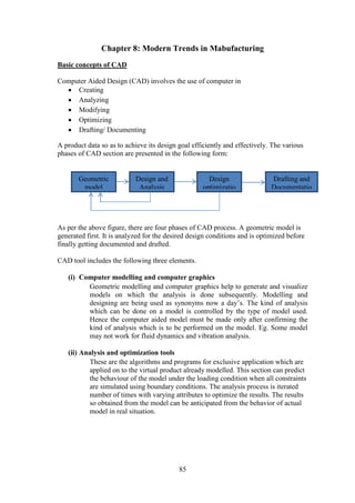 85
Chapter 8: Modern Trends in Mabufacturing
Basic concepts of CAD
Computer Aided Design (CAD) involves the use of computer in
 Creating
 Analyzing
 Modifying
 Optimizing
 Drafting/ Documenting
A product data so as to achieve its design goal efficiently and effectively. The various
phases of CAD section are presented in the following form:
As per the above figure, there are four phases of CAD process. A geometric model is
generated first. It is analyzed for the desired design conditions and is optimized before
finally getting documented and drafted.
CAD tool includes the following three elements.
(i) Computer modelling and computer graphics
Geometric modelling and computer graphics help to generate and visualize
models on which the analysis is done subsequently. Modelling and
designing are being used as synonyms now a day’s. The kind of analysis
which can be done on a model is controlled by the type of model used.
Hence the computer aided model must be made only after confirming the
kind of analysis which is to be performed on the model. Eg. Some model
may not work for fluid dynamics and vibration analysis.
(ii) Analysis and optimization tools
These are the algorithms and programs for exclusive application which are
applied on to the virtual product already modelled. This section can predict
the behaviour of the model under the loading condition when all constraints
are simulated using boundary conditions. The analysis process is iterated
number of times with varying attributes to optimize the results. The results
so obtained from the model can be anticipated from the behavior of actual
model in real situation.
Geometric
model
Design and
Analysis
Design
optimizatio
n
Drafting and
Documentatio
n
 