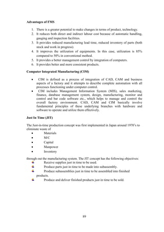 89
Advantages of FMS
1. There is a greater potential to make changes in terms of product, technology.
2. It reduces both direct and indirect labour cost because of automatic handling,
gauging and inspection facilities.
3. It provides reduced manufacturing lead time, reduced inventory of parts (both
stock and work in progress).
4. It improves the utilization of equipments. In this case, utilization is 85%
compared to 50% in conventional method.
5. It provides a better management control by integration of computers.
6. It provides better and more consistent products.
Computer Integrated Manufacturing (CIM)
 CIM is defined as a process of integration of CAD, CAM and business
aspects of a factory and it attempts to describe complete automation with all
processes functioning under computer control.
 CIM includes Management Information System (MIS), sales marketing,
finance, database management system, design, manufacturing, monitor and
control and bar code software etc., which helps to manage and control the
overall factory environment. CAD, CAM and CIM basically involve
fundamental principles of these underlying branches with hardware and
software to operate and utilize them effectively.
Just In Time (JIT)
The Just-in-time production concept was first implemented in Japan around 1970’s to
eliminate waste of
 Materials
 M/C
 Capital
 Manpower
 Inventory
through out the manufacturing system. The JIT concept has the following objectives:
Receive supplies just in time to be used.
Produce parts just in time to be made into subassembly.
Produce subassemblies just in time to be assembled into finished
products.
Produce and deliver finished products just in time to be sold.
 