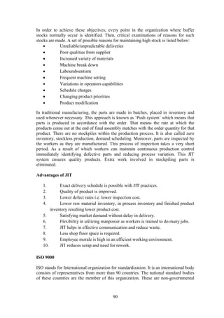 90
In order to achieve these objectives, every point in the organization where buffer
stocks normally occur is identified. Then, critical examinations of reasons for such
stocks are made. A set of possible reasons for maintaining high stock is listed below:
 Unreliable/unpredictable deliveries
 Poor qualities from supplier
 Increased variety of materials
 Machine break down
 Labourabsentism
 Frequent machine setting
 Variations in operators capabilities
 Schedule charges
 Changing product priorities
 Product modification
In traditional manufacturing, the parts are made in batches, placed in inventory and
used whenever necessary. This approach is known as ‘Push system’ which means that
parts is produced in accordance with the order. That means the rate at which the
products come out at the end of final assembly matches with the order quantity for that
product. There are no stockpiles within the production process. It is also called zero
inventory, stockless production, demand scheduling. Moreover, parts are inspected by
the workers as they are manufactured. This process of inspection takes a very short
period. As a result of which workers can maintain continuous production control
immediately identifying defective parts and reducing process variation. This JIT
system ensures quality products. Extra work involved in stockpiling parts is
eliminated.
Advantages of JIT
1. Exact delivery schedule is possible with JIT practices.
2. Quality of product is improved.
3. Lower defect rates i.e. lower inspection cost.
4. Lower raw material inventory, in process inventory and finished product
inventory resulting lower product cost.
5. Satisfying market demand without delay in delivery.
6. Flexibility in utilizing manpower as workers is trained to do many jobs.
7. JIT helps in effective communication and reduce waste.
8. Less shop floor space is required.
9. Employee morale is high in an efficient working environment.
10. JIT reduces scrap and need for rework.
ISO 9000
ISO stands for International organization for standardization. It is an international body
consists of representatives from more than 90 countries. The national standard bodies
of these countries are the member of this organization. These are non-governmental
 