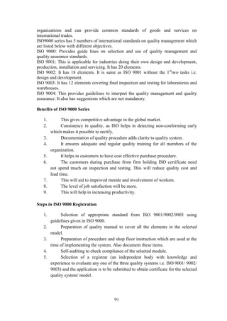 91
organizations and can provide common standards of goods and services on
international trades.
ISO9000 series has 5 numbers of international standards on quality management which
are listed below with different objectives.
ISO 9000: Provides guide lines on selection and use of quality management and
quality assurance standards.
ISO 9001: This is applicable for industries doing their own design and development,
production, installation and servicing. It has 20 elements.
ISO 9002: It has 18 elements. It is same as ISO 9001 without the 1st
two tasks i.e.
design and development.
ISO 9003: It has 12 elements covering final inspection and testing for laboratories and
warehouses.
ISO 9004: This provides guidelines to interpret the quality management and quality
assurance. It also has suggestions which are not mandatory.
Benefits of ISO 9000 Series
1. This gives competitive advantage in the global market.
2. Consistency in quality, as ISO helps in detecting non-conforming early
which makes it possible to rectify.
3. Documentation of quality procedure adds clarity to quality system.
4. It ensures adequate and regular quality training for all members of the
organization.
5. It helps in customers to have cost effective purchase procedure.
6. The customers during purchase from firm holding ISO certificate need
not spend much on inspection and testing. This will reduce quality cost and
lead time.
7. This will aid to improved morale and involvement of workers.
8. The level of job satisfaction will be more.
9. This will help in increasing productivity.
Steps in ISO 9000 Registration
1. Selection of appropriate standard from ISO 9001/9002/9003 using
guidelines given in ISO 9000.
2. Preparation of quality manual to cover all the elements in the selected
model.
3. Preparation of procedure and shop floor instruction which are used at the
time of implementing the system. Also document these items.
4. Self-auditing to check compliance of the selected module.
5. Selection of a registrar (an independent body with knowledge and
experience to evaluate any one of the three quality systems i.e. ISO 9001/ 9002/
9003) and the application is to be submitted to obtain certificate for the selected
quality system/ model.
 