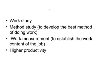 - Work study Method study (to develop the best method of doing work) Work measurement (to establish the work content of the job) Higher productivity 