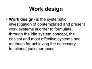 Work design Work design-  is the systematic investigation of contemplated and present work systems in order to formulate, through the idle system concept, the easiest and most effective systems and methods for achieving the necessary functions/goals/purposes. 