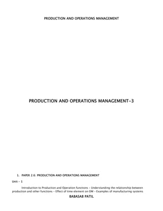 PRODUCTION AND OPERATIONS MANAGEMENT




            PRODUCTION AND OPERATIONS MANAGEMENT-3




   1. PAPER 2.6: PRODUCTION AND OPERATIONS MANAGEMENT

Unit – 1

      Introduction to Production and Operation functions – Understanding the relationship between
production and other functions – Effect of time element on OM – Examples of manufacturing systems
                                          BABASAB PATIL
 