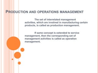 PRODUCTION AND OPERATIONS MANAGEMENT
The set of interrelated management
activities, which are involved in manufacturing certain
products, is called as production management.

If same concept is extended to service
management, then the corresponding set of
management activities is called as operation
management.

 