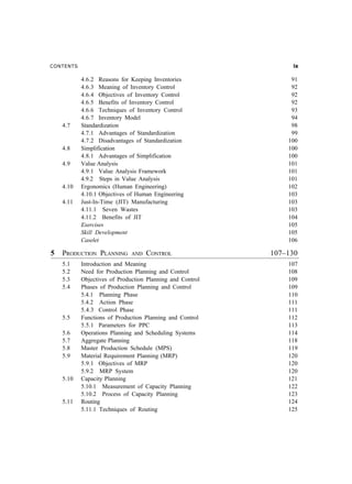 CONTENTS EN
4.6.2 Reasons for Keeping Inventories 91
4.6.3 Meaning of Inventory Control 92
4.6.4 Objectives of Inventory Control 92
4.6.5 Benefits of Inventory Control 92
4.6.6 Techniques of Inventory Control 93
4.6.7 Inventory Model 94
4.7 Standardization 98
4.7.1 Advantages of Standardization 99
4.7.2 Disadvantages of Standardization 100
4.8 Simplification 100
4.8.1 Advantages of Simplification 100
4.9 Value Analysis 101
4.9.1 Value Analysis Framework 101
4.9.2 Steps in Value Analysis 101
4.10 Ergonomics (Human Engineering) 102
4.10.1 Objectives of Human Engineering 103
4.11 Just-In-Time (JIT) Manufacturing 103
4.11.1 Seven Wastes 103
4.11.2 Benefits of JIT 104
Exercises 105
Skill Development 105
Caselet 106
5 PRODUCTION PLANNING AND CONTROL 107–130
5.1 Introduction and Meaning 107
5.2 Need for Production Planning and Control 108
5.3 Objectives of Production Planning and Control 109
5.4 Phases of Production Planning and Control 109
5.4.1 Planning Phase 110
5.4.2 Action Phase 111
5.4.3 Control Phase 111
5.5 Functions of Production Planning and Control 112
5.5.1 Parameters for PPC 113
5.6 Operations Planning and Scheduling Systems 114
5.7 Aggregate Planning 118
5.8 Master Production Schedule (MPS) 119
5.9 Material Requirement Planning (MRP) 120
5.9.1 Objectives of MRP 120
5.9.2 MRP System 120
5.10 Capacity Planning 121
5.10.1 Measurement of Capacity Planning 122
5.10.2 Process of Capacity Planning 123
5.11 Routing 124
5.11.1 Techniques of Routing 125
 