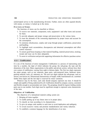 ' PRODUCTION AND OPERATIONS MANAGEMENT
uninterrupted service to the manufacturing divisions. Further, stores are often equated directly
with money, as money is locked up in the stores.
FUNCTIONS OF STORES
The functions of stores can be classified as follows:
1. To receive raw materials, components, tools, equipment’s and other items and account
for them.
2. To provide adequate and proper storage and preservation to the various items.
3. To meet the demands of the consuming departments by proper issues and account for
the consumption.
4. To minimise obsolescence, surplus and scrap through proper codification, preservation
and handling.
5. To highlight stock accumulation, discrepancies and abnormal consumption and effect
control measures.
6. To ensure good house keeping so that material handling, material preservation, stocking,
receipt and issue can be done adequately.
7. To assist in verification and provide supporting information for effective purchase action.
4.5.1 Codification
It is one of the functions of stores management. Codification is a process of representing each
item by a number, the digit of which indicates the group, the sub-group, the type and the
dimension of the item. Many organizations in the public and private sectors, railways have their
own system of codification, varying from eight to thirteen digits. The first two digits represents
the major groups, such as raw materials, spare parts, sub-contracted items, hardware items,
packing material, tools, oil, stationery etc. The next two digits indicate the sub-groups, such as,
ferrous, non-ferrous etc. Dimensional characteristics of length, width, head diameter etc. constitute
further three digits and the last digit is reserved for minor variations.
Whatever may be the basis, each code should uniquely represent one item. It should be
simple and capable of being understood by all. Codification should be compact, concise, consistent
and flexible enough to accommodate new items. The groupings should be logical, holding similar
parts near to one another. Each digit must be significant enough to represent some characteristic
of the item.
Objectives of Codification
The objectives of a rationalized material coding system are:
1. Bringing all items together.
2. To enable putting up of any future item in its proper place.
3. To classify an item according to its characteristics.
4. To give an unique code number to each item to avoid duplication and ambiguity.
5. To reveal excessive variety and promote standardization and variety reduction.
6. To establish a common language for the identification of an item.
 