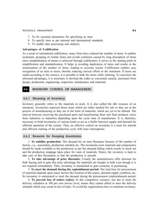 MATERIALS MANAGEMENT '
7. To fix essential parameters for specifying an item.
8. To specify item as per national and international standards.
9. To enable data processing and analysis.
Advantages of Codification
As a result of rationalized codification, many firms have reduced the number of items. It enables
systematic grouping of similar items and avoids confusion caused by long description of items
since standardization of names is achieved through codification, it serves as the starting point of
simplification and standardization. It helps in avoiding duplication of items and results in the
minimisation of the number of items, leading to accurate record. Codification enables easy
recognition of an item in stores, thereby reducing clerical efforts to the minimum. If items are
coded according to the sources, it is possible to bulk the items while ordering. To maximise the
aforesaid advantages, it is necessary to develop the codes as concerned, namely, personnel from
design, production, engineering, inspection, maintenance and materials.
4.6 INVENTORY CONTROL OR MANAGEMENT
4.6.1 Meaning of Inventory
Inventory generally refers to the materials in stock. It is also called the idle resource of an
enterprise. Inventories represent those items which are either stocked for sale or they are in the
process of manufacturing or they are in the form of materials, which are yet to be utilised. The
interval between receiving the purchased parts and transforming them into final products varies
from industries to industries depending upon the cycle time of manufacture. It is, therefore,
necessary to hold inventories of various kinds to act as a buffer between supply and demand for
efficient operation of the system. Thus, an effective control on inventory is a must for smooth
and efficient running of the production cycle with least interruptions.
4.6.2 Reasons for Keeping Inventories
1. To stabilise production: The demand for an item fluctuates because of the number of
factors, e.g., seasonality, production schedule etc. The inventories (raw materials and components)
should be made available to the production as per the demand failing which results in stock out
and the production stoppage takes place for want of materials. Hence, the inventory is kept to
take care of this fluctuation so that the production is smooth.
2. To take advantage of price discounts: Usually the manufacturers offer discount for
bulk buying and to gain this price advantage the materials are bought in bulk even though it is
not required immediately. Thus, inventory is maintained to gain economy in purchasing.
3. To meet the demand during the replenishment period: The lead time for procurement
of materials depends upon many factors like location of the source, demand supply condition, etc.
So inventory is maintained to meet the demand during the procurement (replenishment) period.
4. To prevent loss of orders (sales): In this competitive scenario, one has to meet the
delivery schedules at 100 per cent service level, means they cannot afford to miss the delivery
schedule which may result in loss of sales. To avoid the organizations have to maintain inventory.
 