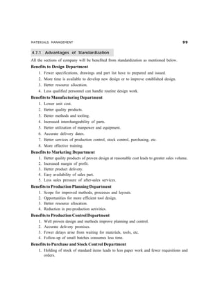 MATERIALS MANAGEMENT ''
4.7.1 Advantages of Standardization
All the sections of company will be benefited from standardization as mentioned below.
Benefits to Design Department
1. Fewer specifications, drawings and part list have to prepared and issued.
2. More time is available to develop new design or to improve established design.
3. Better resource allocation.
4. Less qualified personnel can handle routine design work.
Benefits to Manufacturing Department
1. Lower unit cost.
2. Better quality products.
3. Better methods and tooling.
4. Increased interchangeability of parts.
5. Better utilization of manpower and equipment.
6. Accurate delivery dates.
7. Better services of production control, stock control, purchasing, etc.
8. More effective training.
Benefits to Marketing Department
1. Better quality products of proven design at reasonable cost leads to greater sales volume.
2. Increased margin of profit.
3. Better product delivery.
4. Easy availability of sales part.
5. Less sales pressure of after-sales services.
Benefits to Production Planning Department
1. Scope for improved methods, processes and layouts.
2. Opportunities for more efficient tool design.
3. Better resource allocation.
4. Reduction in pre-production activities.
Benefits to Production Control Department
1. Well proven design and methods improve planning and control.
2. Accurate delivery promises.
3. Fewer delays arise from waiting for materials, tools, etc.
4. Follow-up of small batches consumes less time.
Benefits to Purchase and Stock Control Department
1. Holding of stock of standard items leads to less paper work and fewer requisitions and
orders.
 