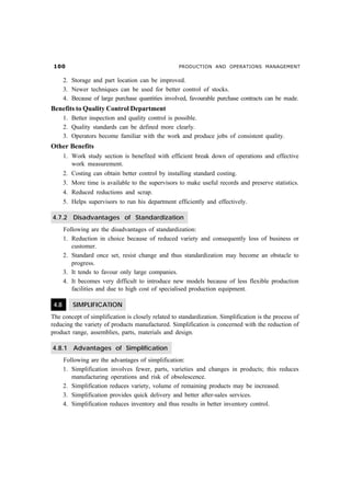 PRODUCTION AND OPERATIONS MANAGEMENT
2. Storage and part location can be improved.
3. Newer techniques can be used for better control of stocks.
4. Because of large purchase quantities involved, favourable purchase contracts can be made.
Benefits to Quality Control Department
1. Better inspection and quality control is possible.
2. Quality standards can be defined more clearly.
3. Operators become familiar with the work and produce jobs of consistent quality.
Other Benefits
1. Work study section is benefited with efficient break down of operations and effective
work measurement.
2. Costing can obtain better control by installing standard costing.
3. More time is available to the supervisors to make useful records and preserve statistics.
4. Reduced reductions and scrap.
5. Helps supervisors to run his department efficiently and effectively.
4.7.2 Disadvantages of Standardization
Following are the disadvantages of standardization:
1. Reduction in choice because of reduced variety and consequently loss of business or
customer.
2. Standard once set, resist change and thus standardization may become an obstacle to
progress.
3. It tends to favour only large companies.
4. It becomes very difficult to introduce new models because of less flexible production
facilities and due to high cost of specialised production equipment.
4.8 SIMPLIFICATION
The concept of simplification is closely related to standardization. Simplification is the process of
reducing the variety of products manufactured. Simplification is concerned with the reduction of
product range, assemblies, parts, materials and design.
4.8.1 Advantages of Simplification
Following are the advantages of simplification:
1. Simplification involves fewer, parts, varieties and changes in products; this reduces
manufacturing operations and risk of obsolescence.
2. Simplification reduces variety, volume of remaining products may be increased.
3. Simplification provides quick delivery and better after-sales services.
4. Simplification reduces inventory and thus results in better inventory control.
 