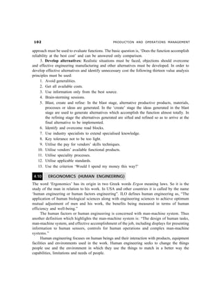 PRODUCTION AND OPERATIONS MANAGEMENT
approach must be used to evaluate functions. The basic question is, ‘Does the function accomplish
reliability at the best cost’ and can be answered only comparison.
3. Develop alternatives: Realistic situations must be faced, objections should overcome
and effective engineering manufacturing and other alternatives must be developed. In order to
develop effective alternatives and identify unnecessary cost the following thirteen value analysis
principles must be used:
1. Avoid generalities.
2. Get all available costs.
3. Use information only from the best source.
4. Brain-storming sessions.
5. Blast, create and refine: In the blast stage, alternative productive products, materials,
processes or ideas are generated. In the ‘create’ stage the ideas generated in the blast
stage are used to generate alternatives which accomplish the function almost totally. In
the refining stage the alternatives generated are sifted and refined so as to arrive at the
final alternative to be implemented.
6. Identify and overcome road blocks.
7. Use industry specialists to extend specialised knowledge.
8. Key tolerance not to be too light.
9. Utilise the pay for vendors’ skills techniques.
10. Utilise vendors’ available functional products.
11. Utilise speciality processes.
12. Utilise applicable standards.
13. Use the criterion ‘Would I spend my money this way?’
4.10 ERGONOMICS (HUMAN ENGINEERING)
The word ‘Ergonomics’ has its origin in two Greek words Ergon meaning laws. So it is the
study of the man in relation to his work. In USA and other countries it is called by the name
‘human engineering or human factors engineering”. ILO defines human engineering as, “The
application of human biological sciences along with engineering sciences to achieve optimum
mutual adjustment of men and his work, the benefits being measured in terms of human
efficiency and well-being.”
The human factors or human engineering is concerned with man-machine system. Thus
another definition which highlights the man-machine system is: “The design of human tasks,
man-machine system, and effective accomplishment of the job, including displays for presenting
information to human sensors, controls for human operations and complex man-machine
systems.”
Human engineering focuses on human beings and their interaction with products, equipment
facilities and environments used in the work. Human engineering seeks to change the things
people use and the environment in which they use the things to match in a better way the
capabilities, limitations and needs of people.
 
