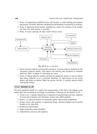 PRODUCTION AND OPERATIONS MANAGEMENT
3. Waste of transportation establish layouts and locations to make handling and transport
unnecessary if possible. Minimise transportation and handling if not possible to eliminate.
4. Waste of processing itself question regarding the reasons for existence of the product
and then why each process is necessary.
5. Waste of stocks reducing all other wastes reduces stocks.
Fig. 4.8 Wastes in operations
6. Waste of motion study for economy and consistency. Economy improves productivity and
consistency improves quality. First improve the motions, then mechanise or automate
otherwise. There is danger of automating the waste.
7. Waste of making defective products develop the production process to prevent defects
from being produced, so as to eliminate inspection. At each process, do not accept
defects and makes no defects. Make the process fail-safe. A quantify process always
yield quality product.
4.11.2 Benefits of JIT
The most significant benefit is to improve the responsiveness of the firm to the changes in the
market place thus providing an advantage in competition. Following are the benefits of JIT:
1. Product cost—is greatly reduced due to reduction of manufacturing cycle time, reduction
of waste and inventories and elimination of non-value added operation.
2. Quality—is improved because of continuous quality improvement programmes.
3. Design—Due to fast response to engineering change, alternative designs can be quickly
brought on the shop floor.
4. Productivity improvement.
5. Higher production system flexibility.
6. Administrative and ease and simplicity.
 