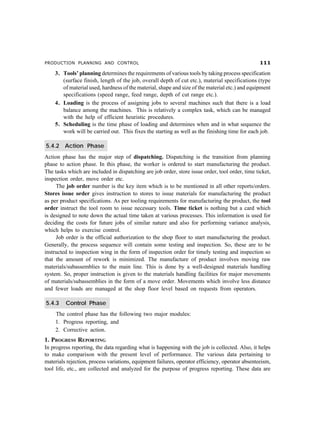 PRODUCTION PLANNING AND CONTROL 
3. Tools’ planning determines the requirements of various tools by taking process specification
(surface finish, length of the job, overall depth of cut etc.), material specifications (type
of material used, hardness of the material, shape and size of the material etc.) and equipment
specifications (speed range, feed range, depth of cut range etc.).
4. Loading is the process of assigning jobs to several machines such that there is a load
balance among the machines. This is relatively a complex task, which can be managed
with the help of efficient heuristic procedures.
5. Scheduling is the time phase of loading and determines when and in what sequence the
work will be carried out. This fixes the starting as well as the finishing time for each job.
5.4.2 Action Phase
Action phase has the major step of dispatching. Dispatching is the transition from planning
phase to action phase. In this phase, the worker is ordered to start manufacturing the product.
The tasks which are included in dispatching are job order, store issue order, tool order, time ticket,
inspection order, move order etc.
The job order number is the key item which is to be mentioned in all other reports/orders.
Stores issue order gives instruction to stores to issue materials for manufacturing the product
as per product specifications. As per tooling requirements for manufacturing the product, the tool
order instruct the tool room to issue necessary tools. Time ticket is nothing but a card which
is designed to note down the actual time taken at various processes. This information is used for
deciding the costs for future jobs of similar nature and also for performing variance analysis,
which helps to exercise control.
Job order is the official authorization to the shop floor to start manufacturing the product.
Generally, the process sequence will contain some testing and inspection. So, these are to be
instructed to inspection wing in the form of inspection order for timely testing and inspection so
that the amount of rework is minimized. The manufacture of product involves moving raw
materials/subassemblies to the main line. This is done by a well-designed materials handling
system. So, proper instruction is given to the materials handling facilities for major movements
of materials/subassemblies in the form of a move order. Movements which involve less distance
and fewer loads are managed at the shop floor level based on requests from operators.
5.4.3 Control Phase
The control phase has the following two major modules:
1. Progress reporting, and
2. Corrective action.
1. PROGRESS REPORTING
In progress reporting, the data regarding what is happening with the job is collected. Also, it helps
to make comparison with the present level of performance. The various data pertaining to
materials rejection, process variations, equipment failures, operator efficiency, operator absenteeism,
tool life, etc., are collected and analyzed for the purpose of progress reporting. These data are
 