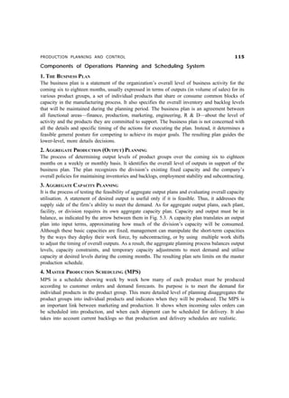 PRODUCTION PLANNING AND CONTROL #
Components of Operations Planning and Scheduling System
1. THE BUSINESS PLAN
The business plan is a statement of the organization’s overall level of business activity for the
coming six to eighteen months, usually expressed in terms of outputs (in volume of sales) for its
various product groups, a set of individual products that share or consume common blocks of
capacity in the manufacturing process. It also specifies the overall inventory and backlog levels
that will be maintained during the planning period. The business plan is an agreement between
all functional areas—finance, production, marketing, engineering, R  D—about the level of
activity and the products they are committed to support. The business plan is not concerned with
all the details and specific timing of the actions for executing the plan. Instead, it determines a
feasible general posture for competing to achieve its major goals. The resulting plan guides the
lower-level, more details decisions.
2. AGGREGATE PRODUCTION (OUTPUT) PLANNING
The process of determining output levels of product groups over the coming six to eighteen
months on a weekly or monthly basis. It identifies the overall level of outputs in support of the
business plan. The plan recognizes the division’s existing fixed capacity and the company’s
overall policies for maintaining inventories and backlogs, employment stability and subcontracting.
3. AGGREGATE CAPACITY PLANNING
It is the process of testing the feasibility of aggregate output plans and evaluating overall capacity
utilisation. A statement of desired output is useful only if it is feasible. Thus, it addresses the
supply side of the firm’s ability to meet the demand. As for aggregate output plans, each plant,
facility, or division requires its own aggregate capacity plan. Capacity and output must be in
balance, as indicated by the arrow between them in Fig. 5.3. A capacity plan translates an output
plan into input terms, approximating how much of the division’s capacity will be consumed.
Although these basic capacities are fixed, management can manipulate the short-term capacities
by the ways they deploy their work force, by subcontracting, or by using multiple work shifts
to adjust the timing of overall outputs. As a result, the aggregate planning process balances output
levels, capacity constraints, and temporary capacity adjustments to meet demand and utilise
capacity at desired levels during the coming months. The resulting plan sets limits on the master
production schedule.
4. MASTER PRODUCTION SCHEDULING (MPS)
MPS is a schedule showing week by week how many of each product must be produced
according to customer orders and demand forecasts. Its purpose is to meet the demand for
individual products in the product group. This more detailed level of planning disaggregates the
product groups into individual products and indicates when they will be produced. The MPS is
an important link between marketing and production. It shows when incoming sales orders can
be scheduled into production, and when each shipment can be scheduled for delivery. It also
takes into account current backlogs so that production and delivery schedules are realistic.
 