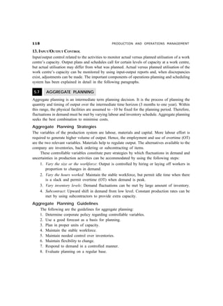 PRODUCTION AND OPERATIONS MANAGEMENT
13. INPUT/OUTPUT CONTROL
Input/output control related to the activities to monitor actual versus planned utilisation of a work
centre’s capacity. Output plans and schedules call for certain levels of capacity at a work centre,
but actual utilisation may differ from what was planned. Actual versus planned utilisation of the
work centre’s capacity can be monitored by using input-output reports and, when discrepancies
exist, adjustments can be made. The important components of operations planning and scheduling
system has been explained in detail in the following paragraphs.
5.7 AGGREGATE PLANNING
Aggregate planning is an intermediate term planning decision. It is the process of planning the
quantity and timing of output over the intermediate time horizon (3 months to one year). Within
this range, the physical facilities are assumed to –10 be fixed for the planning period. Therefore,
fluctuations in demand must be met by varying labour and inventory schedule. Aggregate planning
seeks the best combination to minimise costs.
Aggregate Planning Strategies
The variables of the production system are labour, materials and capital. More labour effort is
required to generate higher volume of output. Hence, the employment and use of overtime (OT)
are the two relevant variables. Materials help to regulate output. The alternatives available to the
company are inventories, back ordering or subcontracting of items.
These controllable variables constitute pure strategies by which fluctuations in demand and
uncertainties in production activities can be accommodated by using the following steps:
1. Vary the size or the workforce: Output is controlled by hiring or laying off workers in
proportion to changes in demand.
2. Vary the hours worked: Maintain the stable workforce, but permit idle time when there
is a slack and permit overtime (OT) when demand is peak.
3. Vary inventory levels: Demand fluctuations can be met by large amount of inventory.
4. Subcontract: Upward shift in demand from low level. Constant production rates can be
met by using subcontractors to provide extra capacity.
Aggregate Planning Guidelines
The following are the guidelines for aggregate planning:
1. Determine corporate policy regarding controllable variables.
2. Use a good forecast as a basis for planning.
3. Plan in proper units of capacity.
4. Maintain the stable workforce.
5. Maintain needed control over inventories.
6. Maintain flexibility to change.
7. Respond to demand in a controlled manner.
8. Evaluate planning on a regular base.
 
