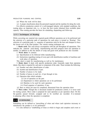 PRODUCTION PLANNING AND CONTROL  #
(d) Where the work will be done.
(e) A proper classification about the personnel required and the machine for doing the work.
For effective production control of a well-managed industry with standard conditions, the
routing plays an important role, i.e., to have the best results obtained from available plant
capacity. Thus routing provides the basis for scheduling, dispatching and follow-up.
5.11.1 Techniques of Routing
While converting raw material into required goods different operations are to be performed and
the selection of a particular path of operations for each piece is termed as ‘Routing’. This
selection of a particular path, i.e. sequence of operations must be the best and cheapest to have
the lowest cost of the final product. The various routing techniques are:
1. Route card: This card always accompanies with the job throughout all operations. This
indicates the material used during manufacturing and their progress from one operation to
another. In addition to this the details of scrap and good work produced are also recorded.
2. Work sheet: It contains
(a) Specifications to be followed while manufacturing.
(b) Instructions regarding routing of every part with identification number of machines and
work place of operation.
This sheet is made for manufacturing as well as for maintenance.
3. Route sheet: It deals with specific production order. Generally made from operation
sheets. One sheet is required for each part or component of the order. These includes the following:
(a) Number and other identification of order.
(b) Symbol and identification of part.
(c) Number of pieces to be made.
(d) Number of pieces in each lot—if put through in lots.
(e) Operation data which includes:
(i) List of operation on the part.
(ii) Department in which operations are to be performed.
(iii) Machine to be used for each operation.
(iv) Fixed sequence of operation, if any.
(f) Rate at which job must be completed, determined from the operation sheet.
4. Move order: Though this is document needed for production control, it is never used
for routing system. Move order is prepared for each operation as per operation sheet. On this
the quantity passed forward, scrapped and to be rectified are recorded. It is returned
to planning office when the operation is completed.
5.12 SCHEDULING
Scheduling can be defined as “prescribing of when and where each operation necessary to
manufacture the product is to be performed.”
It is also defined as “establishing of times at which to begin and complete each event or
 