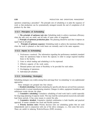 $ PRODUCTION AND OPERATIONS MANAGEMENT
operation comprising a procedure”. The principle aim of scheduling is to plan the sequence of
work so that production can be systematically arranged towards the end of completion of all
products by due date.
5.12.1 Principles of Scheduling
1. The principle of optimum task size: Scheduling tends to achieve maximum efficiency
when the task sizes are small, and all tasks of same order of magnitude.
2. Principle of optimum production plan: The planning should be such that it imposes an
equal load on all plants.
3. Principle of optimum sequence: Scheduling tends to achieve the maximum efficiency
when the work is planned so that work hours are normally used in the same sequence.
5.12.2 Inputs to Scheduling
1. Performance standards: The information regarding the performance standards (standard
times for operations) helps to know the capacity in order to assign required machine
hours to the facility.
2. Units in which loading and scheduling is to be expressed.
3. Effective capacity of the work centre.
4. Demand pattern and extent of flexibility to be provided for rush orders.
5. Overlapping of operations.
6. Individual job schedules.
5.12.3 Scheduling Strategies
Scheduling strategies vary widely among firms and range from ‘no scheduling’ to very sophisticated
approaches.
These strategies are grouped into four classes:
1. Detailed scheduling: Detailed scheduling for specific jobs that are arrived from customers
is impracticable in actual manufacturing situation. Changes in orders, equipment breakdown, and
unforeseen events deviate the plans.
2. Cumulative scheduling: Cumulative scheduling of total work load is useful especially
for long range planning of capacity needs. This may load the current period excessively and under
load future periods. It has some means to control the jobs.
3. Cumulative detailed: Cumulative detailed combination is both feasible and practical
approach. If master schedule has fixed and flexible portions.
4. Priority decision rules: Priority decision rules are scheduling guides that are used
independently and in conjunction with one of the above strategies, i.e., first come first serve.
These are useful in reducing Work-In-Process (WIP) inventory.
 