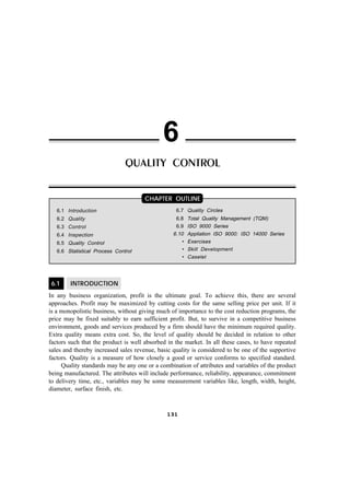 6.1 INTRODUCTION
In any business organization, profit is the ultimate goal. To achieve this, there are several
approaches. Profit may be maximized by cutting costs for the same selling price per unit. If it
is a monopolistic business, without giving much of importance to the cost reduction programs, the
price may be fixed suitably to earn sufficient profit. But, to survive in a competitive business
environment, goods and services produced by a firm should have the minimum required quality.
Extra quality means extra cost. So, the level of quality should be decided in relation to other
factors such that the product is well absorbed in the market. In all these cases, to have repeated
sales and thereby increased sales revenue, basic quality is considered to be one of the supportive
factors. Quality is a measure of how closely a good or service conforms to specified standard.
Quality standards may be any one or a combination of attributes and variables of the product
being manufactured. The attributes will include performance, reliability, appearance, commitment
to delivery time, etc., variables may be some measurement variables like, length, width, height,
diameter, surface finish, etc.
CHAPTER OUTLINE
131131131131131
QUALITY CONTROL
6.1 Introduction
6.2 Quality
6.3 Control
6.4 Inspection
6.5 Quality Control
6.6 Statistical Process Control
6
6.7 Quality Circles
6.8 Total Quality Management (TQM)
6.9 ISO 9000 Series
6.10 Appliation ISO 9000: ISO 14000 Series
• Exercises
• Skill Development
• Caselet
 