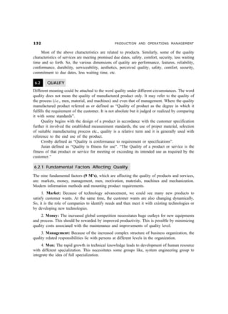 ! PRODUCTION AND OPERATIONS MANAGEMENT
Most of the above characteristics are related to products. Similarly, some of the quality
characteristics of services are meeting promised due dates, safety, comfort, security, less waiting
time and so forth. So, the various dimensions of quality are performance, features, reliability,
conformance, durability, serviceability, aesthetics, perceived quality, safety, comfort, security,
commitment to due dates, less waiting time, etc.
6.2 QUALITY
Different meaning could be attached to the word quality under different circumstances. The word
quality does not mean the quality of manufactured product only. It may refer to the quality of
the process (i.e., men, material, and machines) and even that of management. Where the quality
manufactured product referred as or defined as “Quality of product as the degree in which it
fulfills the requirement of the customer. It is not absolute but it judged or realized by comparing
it with some standards”.
Quality begins with the design of a product in accordance with the customer specification
further it involved the established measurement standards, the use of proper material, selection
of suitable manufacturing process etc., quality is a relative term and it is generally used with
reference to the end use of the product.
Crosby defined as “Quality is conformance to requirement or specifications”.
Juran defined as “Quality is fitness for use”. “The Quality of a product or service is the
fitness of that product or service for meeting or exceeding its intended use as required by the
customer.”
6.2.1 Fundamental Factors Affecting Quality
The nine fundamental factors (9 M’s), which are affecting the quality of products and services,
are: markets, money, management, men, motivation, materials, machines and mechanization.
Modern information methods and mounting product requirements.
1. Market: Because of technology advancement, we could see many new products to
satisfy customer wants. At the same time, the customer wants are also changing dynamically.
So, it is the role of companies to identify needs and then meet it with existing technologies or
by developing new technologies.
2. Money: The increased global competition necessitates huge outlays for new equipments
and process. This should be rewarded by improved productivity. This is possible by minimizing
quality costs associated with the maintenance and improvements of quality level.
3. Management: Because of the increased complex structure of business organization, the
quality related responsibilities lie with persons at different levels in the organization.
4. Men: The rapid growth in technical knowledge leads to development of human resource
with different specialization. This necessitates some groups like, system engineering group to
integrate the idea of full specialization.
 