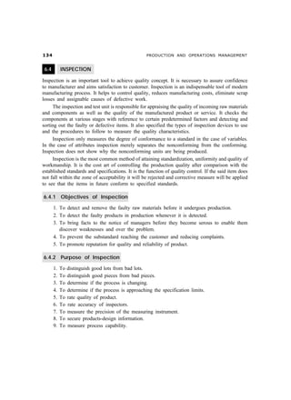 ! PRODUCTION AND OPERATIONS MANAGEMENT
6.4 INSPECTION
Inspection is an important tool to achieve quality concept. It is necessary to assure confidence
to manufacturer and aims satisfaction to customer. Inspection is an indispensable tool of modern
manufacturing process. It helps to control quality, reduces manufacturing costs, eliminate scrap
losses and assignable causes of defective work.
The inspection and test unit is responsible for appraising the quality of incoming raw materials
and components as well as the quality of the manufactured product or service. It checks the
components at various stages with reference to certain predetermined factors and detecting and
sorting out the faulty or defective items. It also specified the types of inspection devices to use
and the procedures to follow to measure the quality characteristics.
Inspection only measures the degree of conformance to a standard in the case of variables.
In the case of attributes inspection merely separates the nonconforming from the conforming.
Inspection does not show why the nonconforming units are being produced.
Inspection is the most common method of attaining standardization, uniformity and quality of
workmanship. It is the cost art of controlling the production quality after comparison with the
established standards and specifications. It is the function of quality control. If the said item does
not fall within the zone of acceptability it will be rejected and corrective measure will be applied
to see that the items in future conform to specified standards.
6.4.1 Objectives of Inspection
1. To detect and remove the faulty raw materials before it undergoes production.
2. To detect the faulty products in production whenever it is detected.
3. To bring facts to the notice of managers before they become serous to enable them
discover weaknesses and over the problem.
4. To prevent the substandard reaching the customer and reducing complaints.
5. To promote reputation for quality and reliability of product.
6.4.2 Purpose of Inspection
1. To distinguish good lots from bad lots.
2. To distinguish good pieces from bad pieces.
3. To determine if the process is changing.
4. To determine if the process is approaching the specification limits.
5. To rate quality of product.
6. To rate accuracy of inspectors.
7. To measure the precision of the measuring instrument.
8. To secure products-design information.
9. To measure process capability.
 