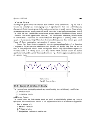QUALITY CONTROL !
7. CONTROL CHARTS
It distinguish special causes of variations from common causes of variation. They are used to
monitor and control process on an ongoing basis. A typical control chart plots a selected quality
characteristic found from sub-group of observations as a function of sample number. Characteristics
such as sample average, sample range and sample proportion of non-conforming units are plotted.
The centre line on a control chart represents the average value of characteristics being plotted.
Two limits know as the upper control limit (UCL) and lower control limit (LCL) are also shown
on control charts. These limits are constructed so that if the process is operating under a stable
system of chance causes, the problem of an observation falling outside these limits is quite small.
Figure 6.7 shows a generalized representation of a control chart.
Control chart shows the performance of a process from two points of view. First, they show
a snapshot of the process at the moment the data are collected. Second, they show the process
trend as time progresses. Process trends are important because they help in identifying the out-
of-control status if it actually exists. Also, they help to detect variations outside the normal
operational limits, and to identify the cause of variations. Fig. 6.7 shows a generalised representation
of a control chart.
Fig. 6.7 Control charts
6.5.6 Causes of Variation in Quality
The variation in the quality of product in any manufacturing process is broadly classified as:
(a) Chance causes
(b) Assignable causes.
(A) CHANCE CAUSES
The chance causes are those causes which are inherit in manufacturing process by virtue of
operational and constructional features of the equipments involved in a manufacturing process.
This is because of—
1. Machine vibrations
2. Voltage variations
3. Composition variation of material, etc.
 