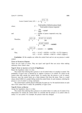 QUALITY CONTROL #
Lower Control Limit, LCL = p
P P
n
−
−
3
1? D
where p =
Total number of defective pieces found
Total number of pieces inspected
p =
350
3000
= 0.1167
and n = number of pieces inspected every day
= 300
Therefore,
p p
n
1− C =
0 1167 1 0 1167
300
. × .− C
=
0 1167 0 8333
300
. × .
= 0.01852
and 3
1
.
p p
n
− C = 0.01852 × 3 = 0.05556
Thus, UCL = 0.1167 + 0.05556 = 0.17226 = 0.1723 (Approx.)
LCL = 0.1167 – 0.05566 = 0.06114 = 0.0611 (Approx.)
Conclusion: All the samples are within the control limit and we can say process is under
control.
TYPES OF SAMPLING ERRORS
There are two types of errors. They are type-I and type-II that can occur when making
inferences from control chart.
Type-I: Error or ααααα-error or Level of Significance
Reject the hypothesis when it is true.
This results from inferring that a process is out of control when it is actually in control. The
probability of type-I error is denoted by α, suppose a process is in control. If a point on the
control chart falls outside the control limits, we assume that, the process is out of control.
However, since the control limits are a finite distance (3σ) from the mean. There is a small
chance about 0.0026 of a sample falling outside the control limits. In such instances, inferring the
process is out of control is wrong conclusion.
The control limits could be placed sufficiently far apart say 4 or 5σ stand deviations on each
side of the central lines to reduce the probability of type-I error.
Type-II: Error or βββββ-error
Accept the hypothesis when it is false.
This results from inferring that a process is in control when it is really out of control. If no
observations for outside the control limits we conclude that the process is in control while in
reality it is out control. For example, the process mean has changed.
 